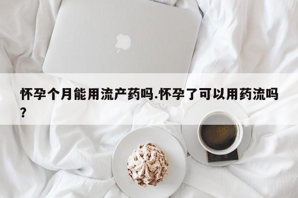 打胎药米非司酮网店,怀孕个月能用流产药吗.怀孕了可以用药流吗？